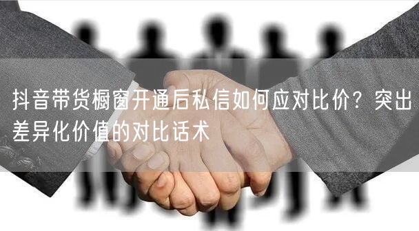 抖音带货橱窗开通后私信如何应对比价？突出差异化价值的对比话术
