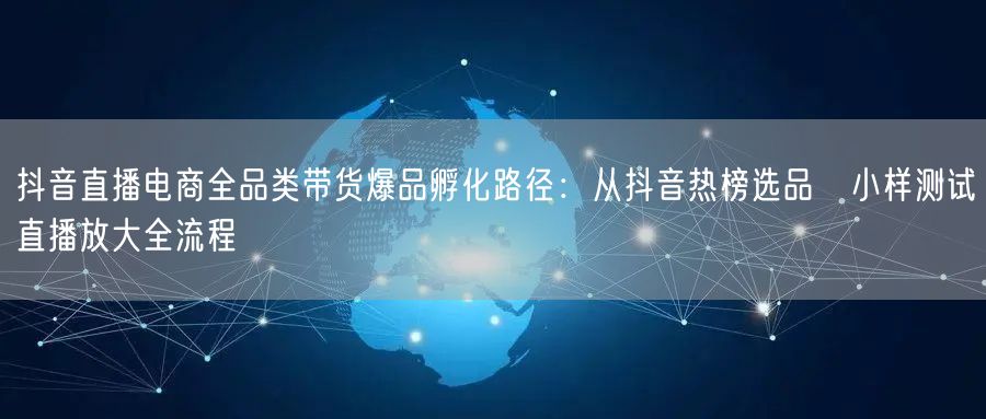 抖音直播电商全品类带货爆品孵化路径：从抖音热榜选品→小样测试→直播放大全流程