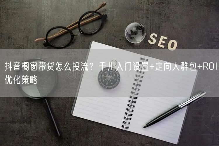 抖音橱窗带货怎么投流?千川入门设置+定向人群包+ROI优化策略
