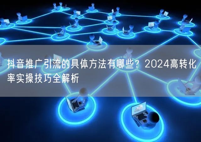 抖音推广引流的具体方法有哪些？2024高转化率实操技巧全解析