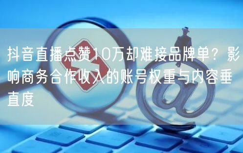 抖音直播点赞10万却难接品牌单？影响商务合作收入的账号权重与内容垂直度