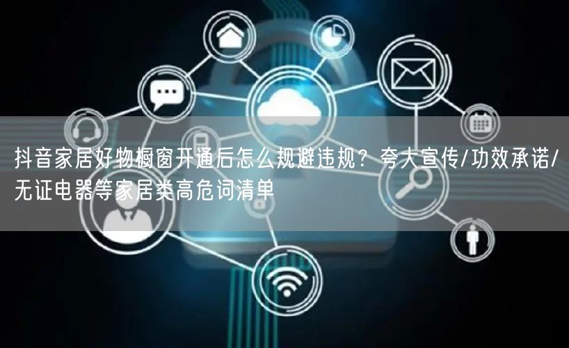 抖音家居好物橱窗开通后怎么规避违规？夸大宣传/功效承诺/无证电器等家居类高危词清