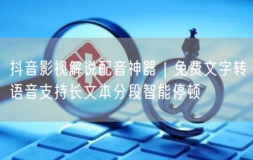 抖音影视解说配音神器｜免费文字转语音支持长文本分段智能停顿