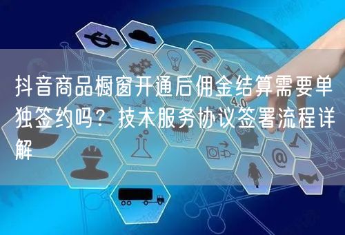抖音商品橱窗开通后佣金结算需要单独签约吗？技术服务协议签署流程详解