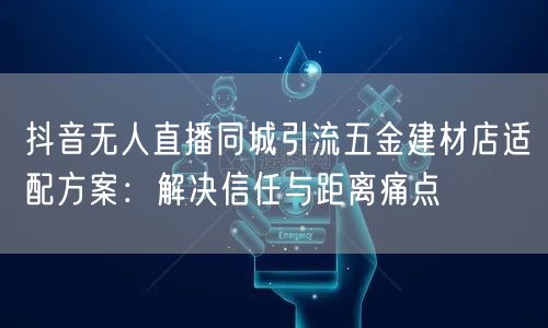 抖音无人直播同城引流五金建材店适配方案：解决信任与距离痛点