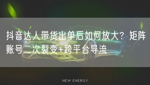 抖音达人带货出单后如何放大?矩阵账号二次裂变+跨平台导流