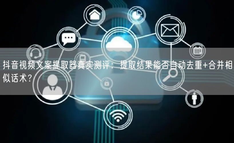 抖音视频文案提取器真实测评：提取结果能否自动去重+合并相似话术？
