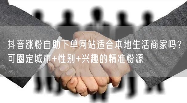 抖音涨粉自助下单网站适合本地生活商家吗？可圈定城市+性别+兴趣的精准粉源