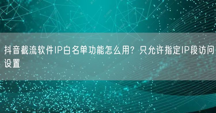 抖音截流软件IP白名单功能怎么用？只允许指定IP段访问设置