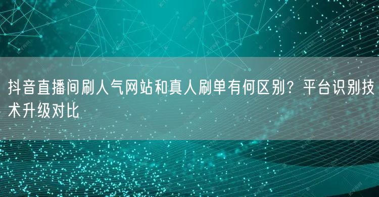 抖音直播间刷人气网站和真人刷单有何区别？平台识别技术升级对比