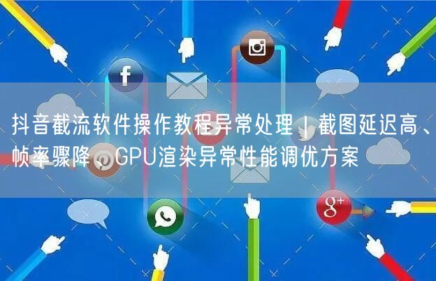 抖音截流软件操作教程异常处理|截图延迟高、帧率骤降、GPU渲染异常性能调优方案