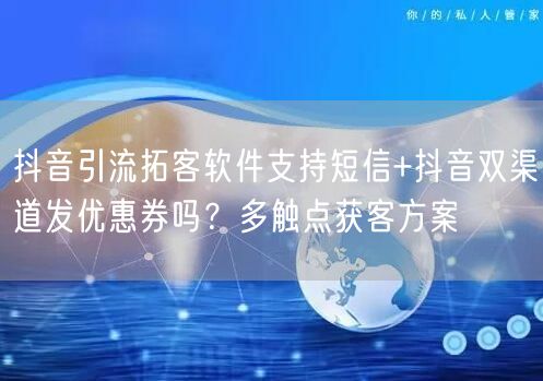 抖音引流拓客软件支持短信+抖音双渠道发优惠券吗?多触点获客方案