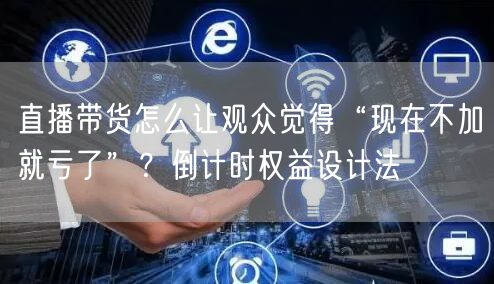 直播带货怎么让观众觉得“现在不加就亏了”？倒计时权益设计法