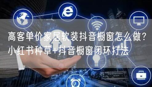 高客单价家居软装抖音橱窗怎么做？小红书种草+抖音橱窗闭环打法