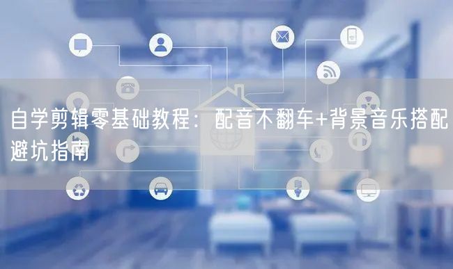 自学剪辑零基础教程：配音不翻车+背景音乐搭配避坑指南