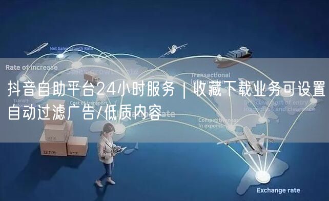 抖音自助平台24小时服务|收藏下载业务可设置自动过滤广告/低质内容