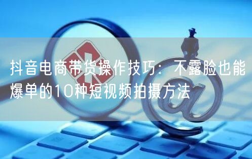 抖音电商带货操作技巧：不露脸也能爆单的10种短视频拍摄方法