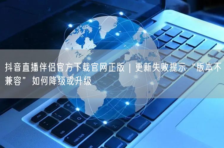 抖音直播伴侣官方下载官网正版｜更新失败提示“版本不兼容”如何降级或升级
