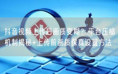 抖音视频上传后画质变糊?平台压缩机制揭秘+上传前画质保真设置方法