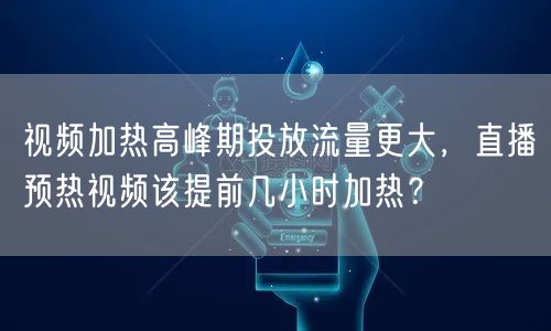 视频加热高峰期投放流量更大,直播预热视频该提前几小时加热?