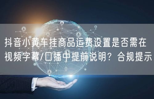 抖音小黄车挂商品运费设置是否需在视频字幕/口播中提前说明?合规提示