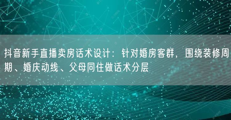 抖音新手直播卖房话术设计:针对婚房客群,围绕装修周期、婚庆动线、父母同住做话术分