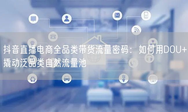 抖音直播电商全品类带货流量密码:如何用DOU+撬动泛品类自然流量池