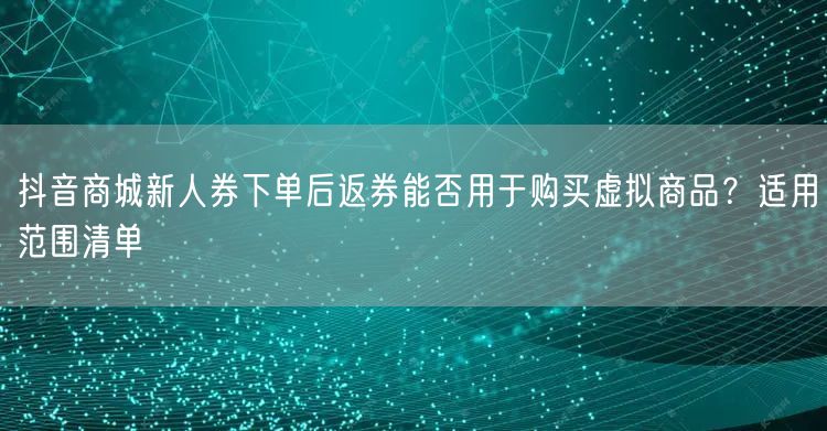 抖音商城新人券下单后返券能否用于购买虚拟商品?适用范围清单