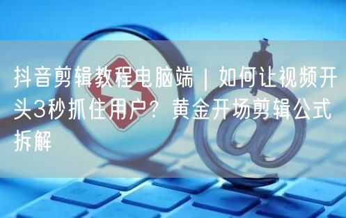 抖音剪辑教程电脑端｜如何让视频开头3秒抓住用户？黄金开场剪辑公式拆解