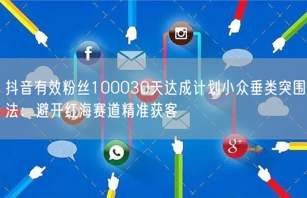 抖音有效粉丝100030天达成计划小众垂类突围法：避开红海赛道精准获客