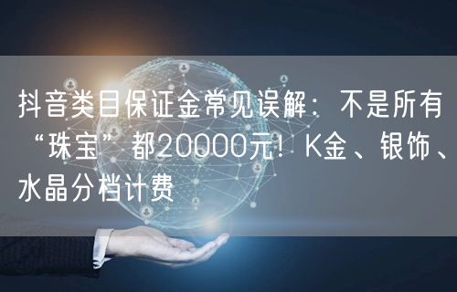 抖音类目保证金常见误解:不是所有“珠宝”都20000元!K金、银饰、水晶分档计费