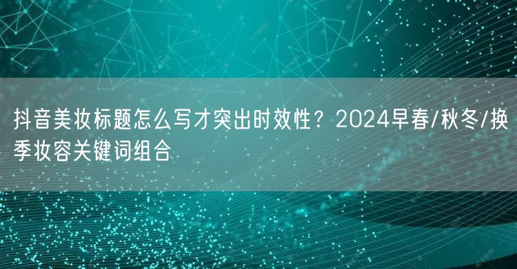 抖音美妆标题怎么写才突出时效性?2024早春/秋冬/换季妆容关键词组合
