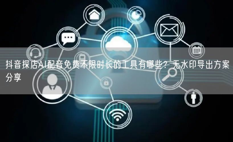 抖音探店AI配音免费不限时长的工具有哪些？无水印导出方案分享