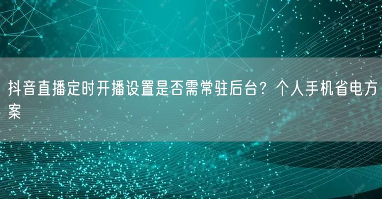 抖音直播定时开播设置是否需常驻后台?个人手机省电方案