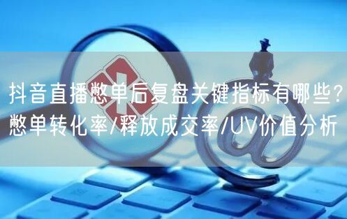 抖音直播憋单后复盘关键指标有哪些?憋单转化率/释放成交率/UV价值分析