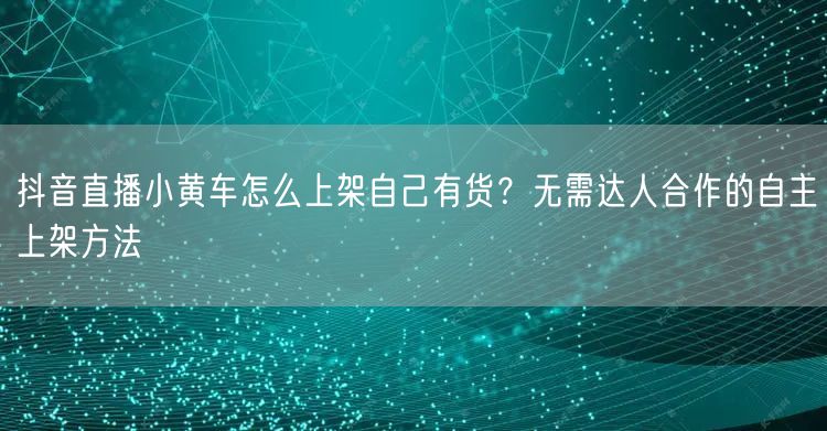 抖音直播小黄车怎么上架自己有货?无需达人合作的自主上架方法
