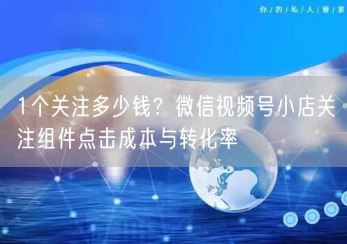 1个关注多少钱?微信视频号小店关注组件点击成本与转化率