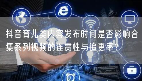 抖音育儿类内容发布时间是否影响合集系列视频的连贯性与追更率?