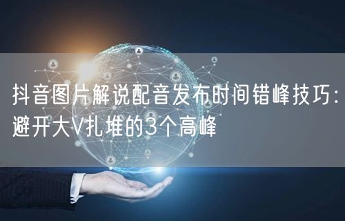 抖音图片解说配音发布时间错峰技巧:避开大V扎堆的3个高峰