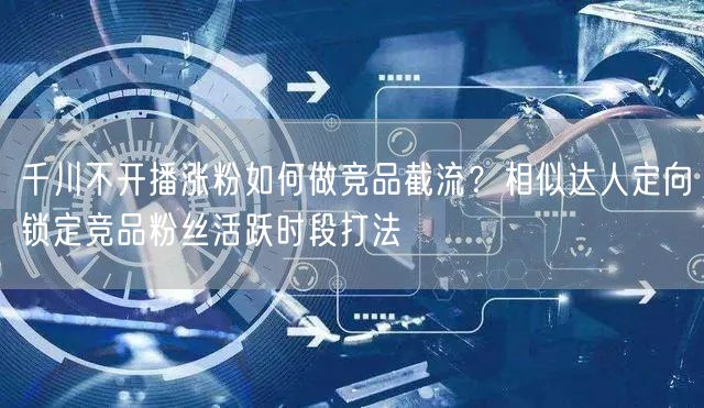 千川不开播涨粉如何做竞品截流?相似达人定向锁定竞品粉丝活跃时段打法