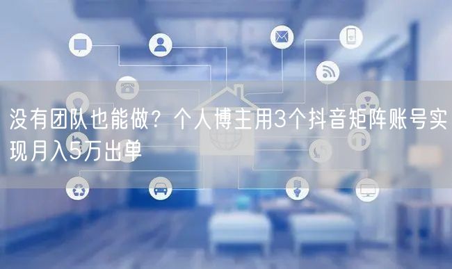 没有团队也能做？个人博主用3个抖音矩阵账号实现月入5万出单