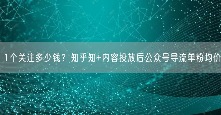 1个关注多少钱?知乎知+内容投放后公众号导流单粉均价