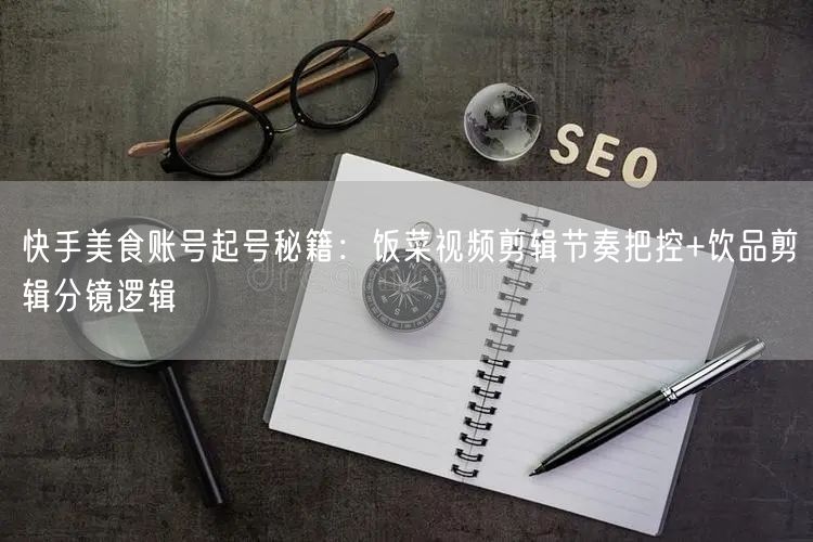 快手美食账号起号秘籍:饭菜视频剪辑节奏把控+饮品剪辑分镜逻辑