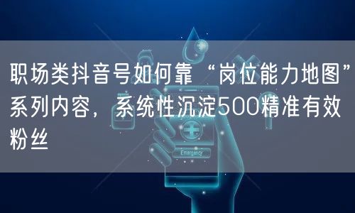 职场类抖音号如何靠“岗位能力地图”系列内容,系统性沉淀500精准有效粉丝