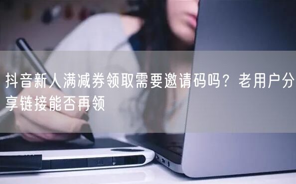 抖音新人满减券领取需要邀请码吗?老用户分享链接能否再领