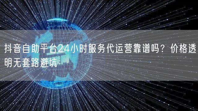 抖音自助平台24小时服务代运营靠谱吗?价格透明无套路避坑