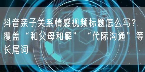 抖音亲子关系情感视频标题怎么写?覆盖“和父母和解”“代际沟通”等长尾词