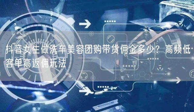 抖音女生做洗车美容团购带货佣金多少？高频低客单高返佣玩法