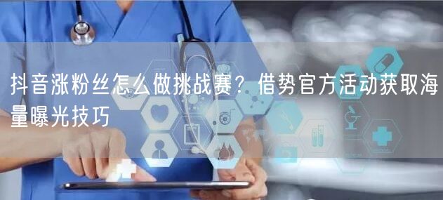 抖音涨粉丝怎么做挑战赛？借势官方活动获取海量曝光技巧