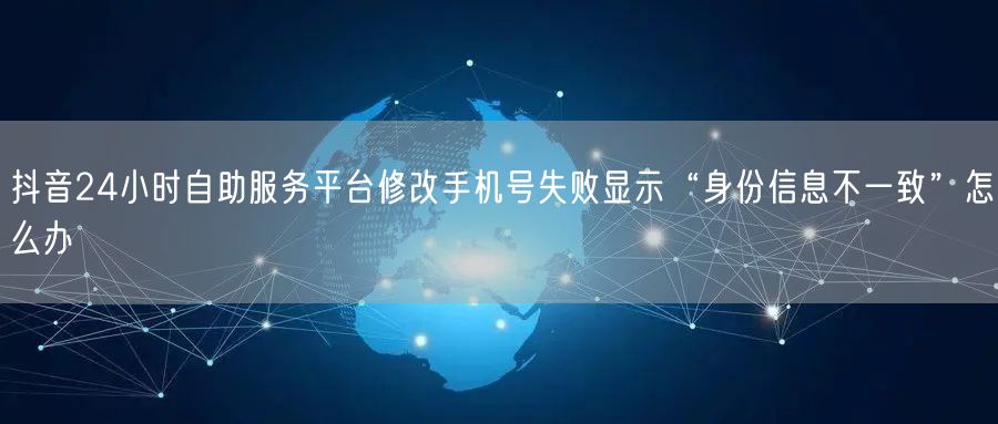 抖音24小时自助服务平台修改手机号失败显示“身份信息不一致”怎么办